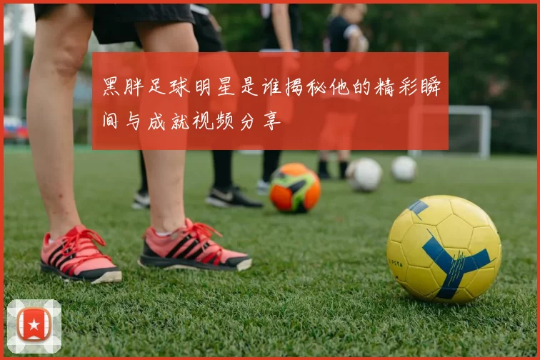黑胖足球明星是谁揭秘他的精彩瞬间与成就视频分享