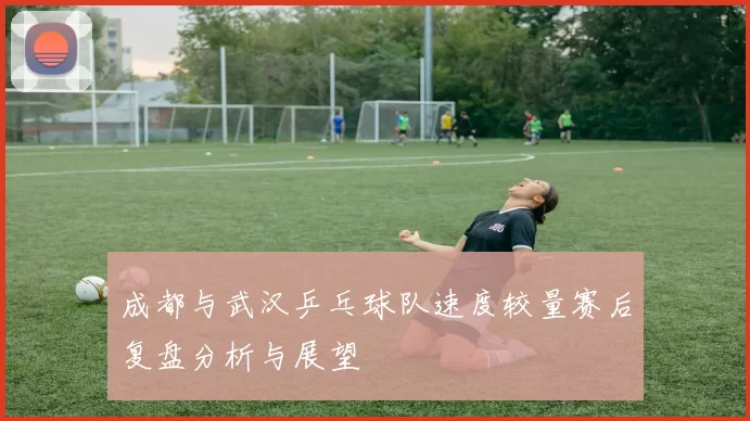 成都与武汉乒乓球队速度较量赛后复盘分析与展望