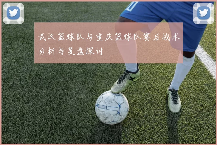 武汉篮球队与重庆篮球队赛后战术分析与复盘探讨