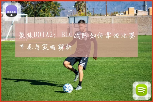 聚焦DOTA2：BLG战队如何掌控比赛节奏与策略解析