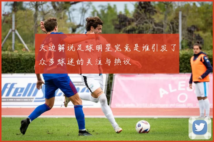 天边解说足球明星究竟是谁引发了众多球迷的关注与热议