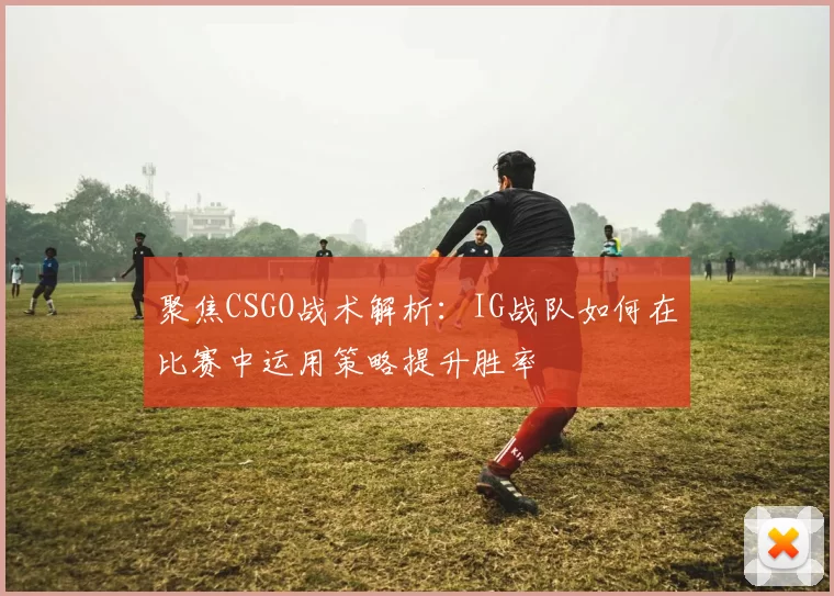 聚焦CSGO战术解析：IG战队如何在比赛中运用策略提升胜率