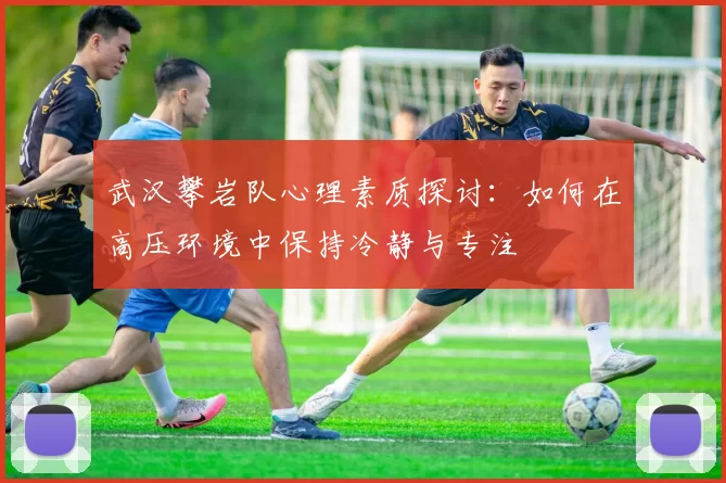 武汉攀岩队心理素质探讨：如何在高压环境中保持冷静与专注