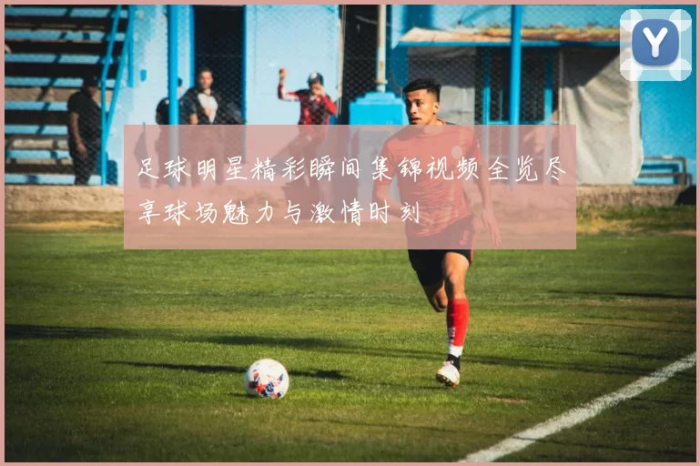足球明星精彩瞬间集锦视频全览尽享球场魅力与激情时刻