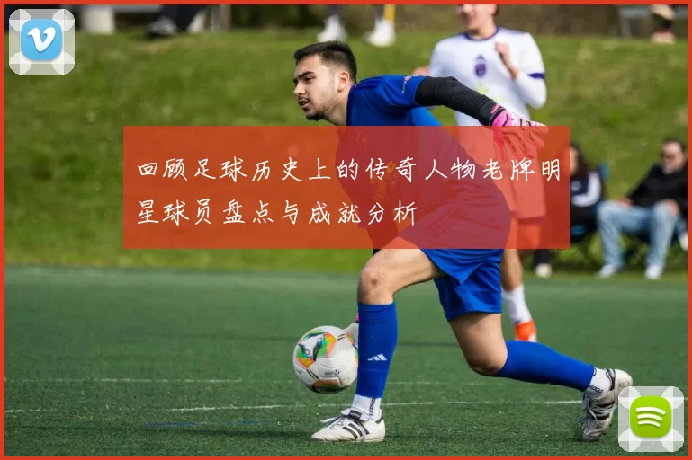 回顾足球历史上的传奇人物老牌明星球员盘点与成就分析