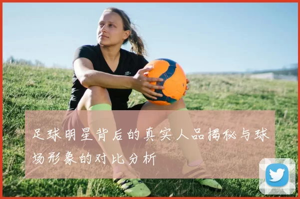 足球明星背后的真实人品揭秘与球场形象的对比分析