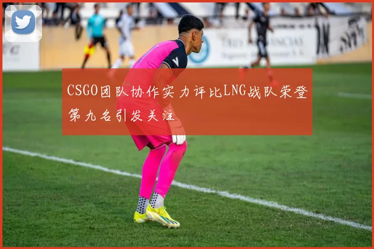 CSGO团队协作实力评比LNG战队荣登第九名引发关注