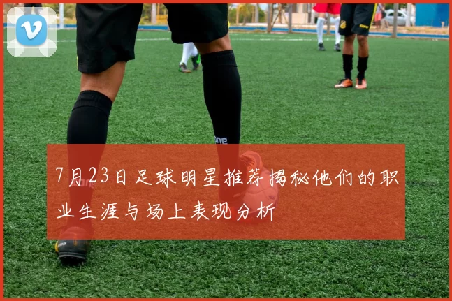 7月23日足球明星推荐揭秘他们的职业生涯与场上表现分析