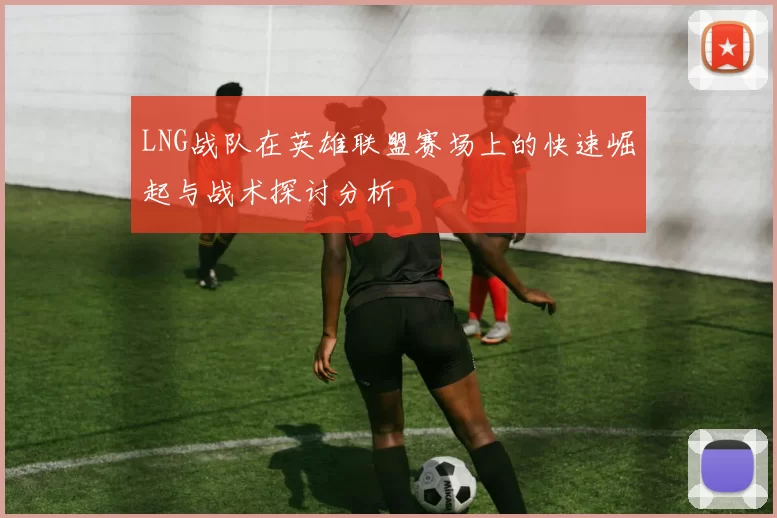 LNG战队在英雄联盟赛场上的快速崛起与战术探讨分析
