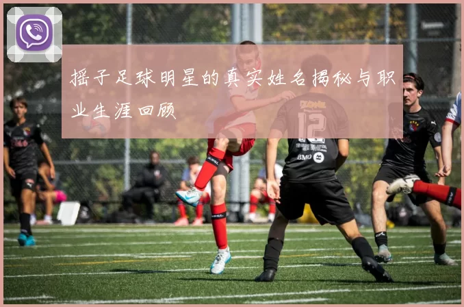 摇子足球明星的真实姓名揭秘与职业生涯回顾