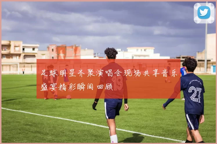 足球明星齐聚演唱会现场共享音乐盛宴精彩瞬间回顾