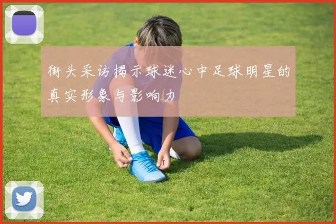 街头采访揭示球迷心中足球明星的真实形象与影响力