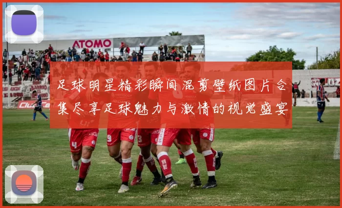 足球明星精彩瞬间混剪壁纸图片合集尽享足球魅力与激情的视觉盛宴