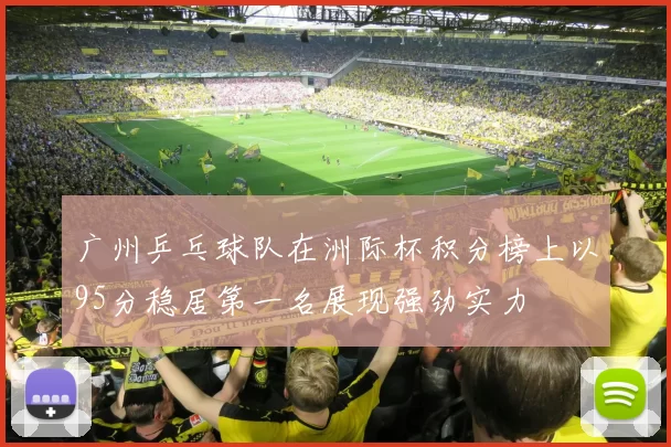 广州乒乓球队在洲际杯积分榜上以95分稳居第一名展现强劲实力
