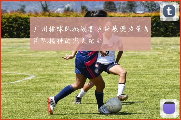 广州排球队挑战赛点评展现力量与团队精神的完美结合
