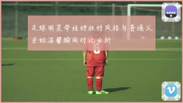 足球明星带娃的独特风格与普通父亲的温馨瞬间对比分析