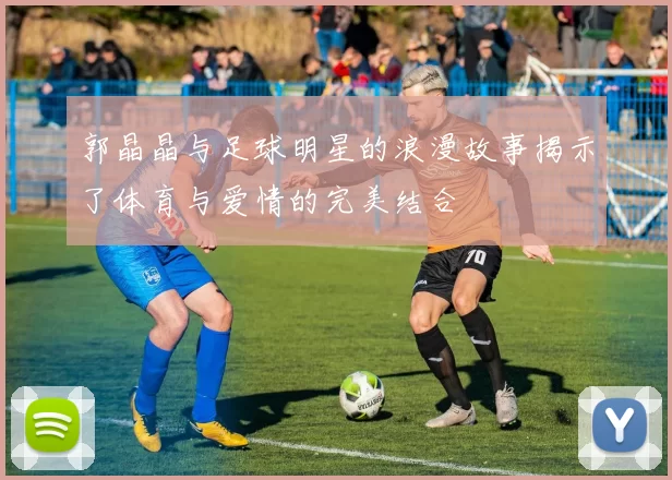 郭晶晶与足球明星的浪漫故事揭示了体育与爱情的完美结合