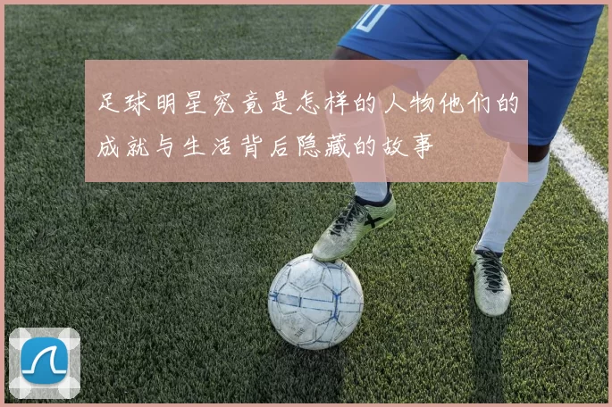 足球明星究竟是怎样的人物他们的成就与生活背后隐藏的故事