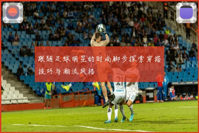 跟随足球明星的时尚脚步探索穿搭技巧与潮流风格