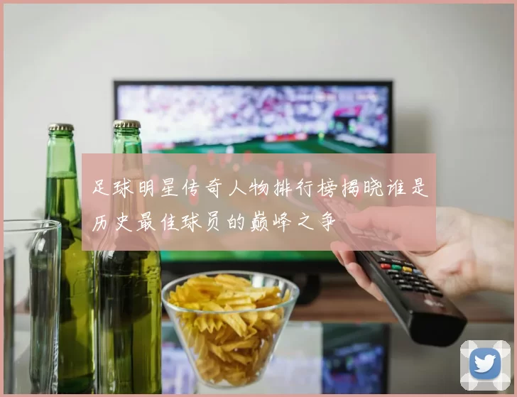 足球明星传奇人物排行榜揭晓谁是历史最佳球员的巅峰之争