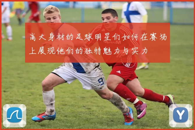 高大身材的足球明星们如何在赛场上展现他们的独特魅力与实力