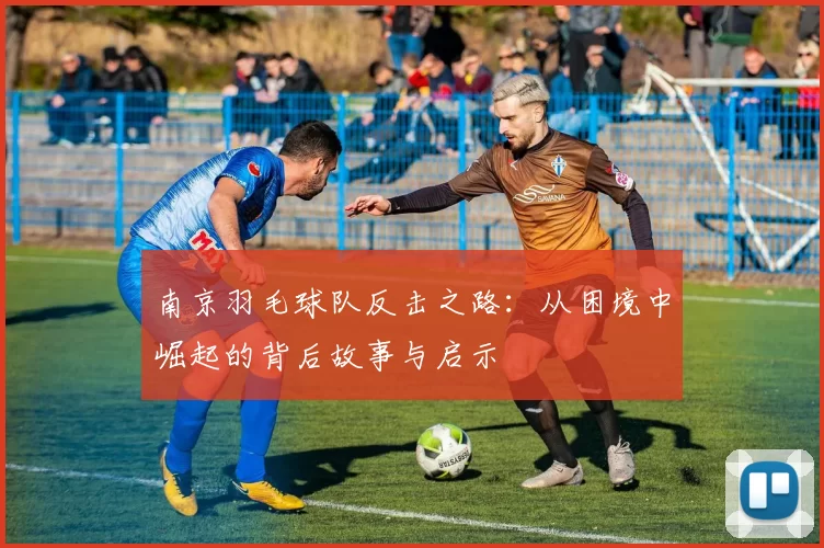 南京羽毛球队反击之路：从困境中崛起的背后故事与启示
