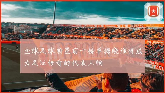 全球足球明星前十榜单揭晓谁将成为足坛传奇的代表人物