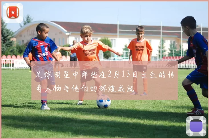 足球明星中那些在2月13日出生的传奇人物与他们的辉煌成就