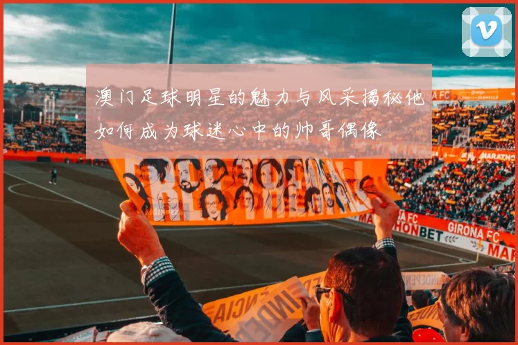 澳门足球明星的魅力与风采揭秘他如何成为球迷心中的帅哥偶像