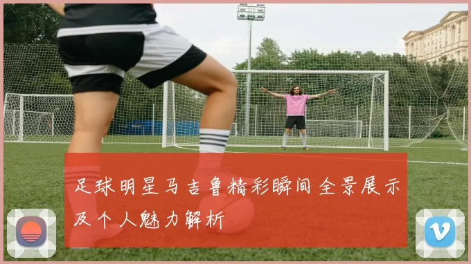 足球明星马吉鲁精彩瞬间全景展示及个人魅力解析