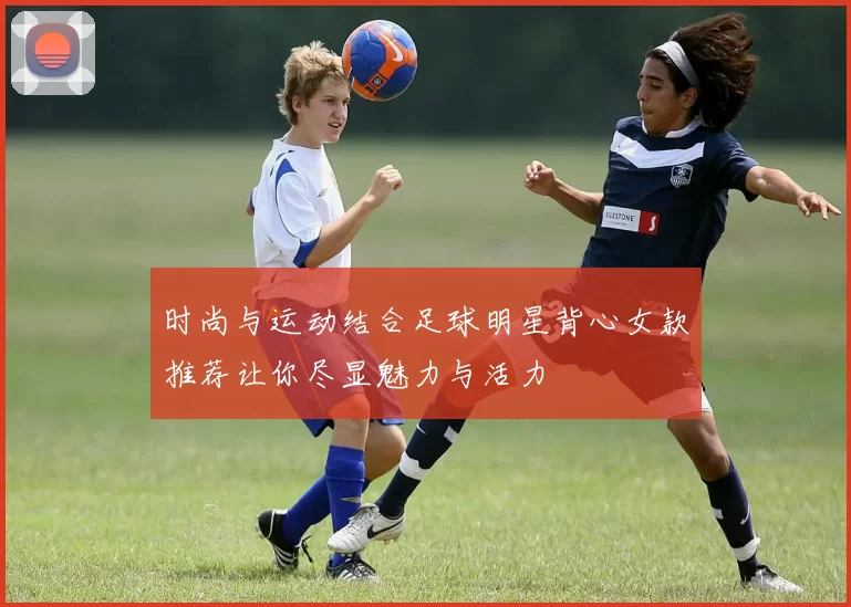 时尚与运动结合足球明星背心女款推荐让你尽显魅力与活力
