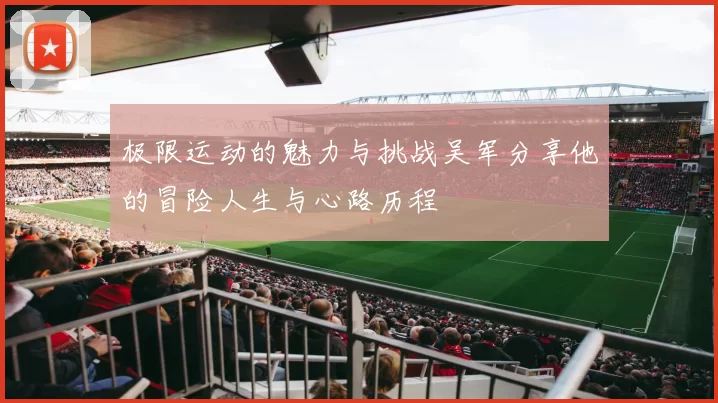 极限运动的魅力与挑战吴军分享他的冒险人生与心路历程