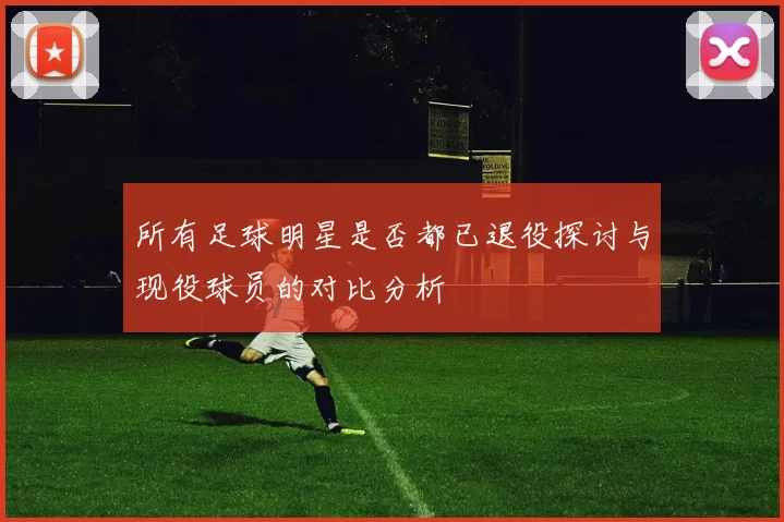 所有足球明星是否都已退役探讨与现役球员的对比分析