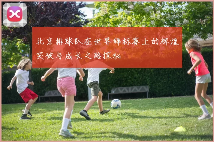 北京排球队在世界锦标赛上的辉煌突破与成长之路探秘