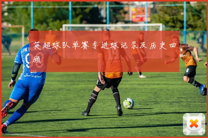 英超球队单赛季进球记录及历史回顾