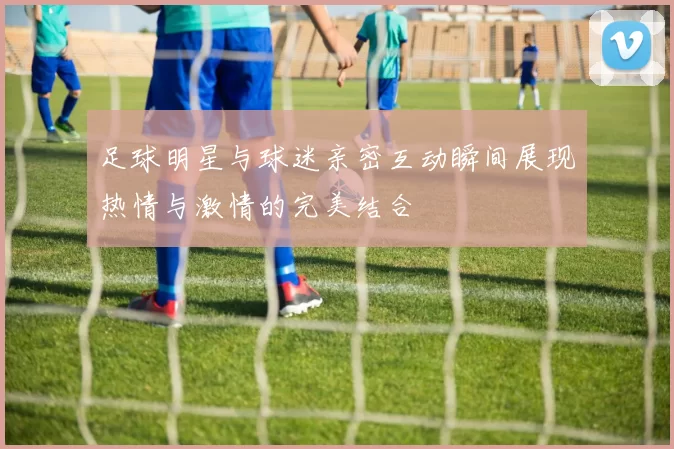足球明星与球迷亲密互动瞬间展现热情与激情的完美结合