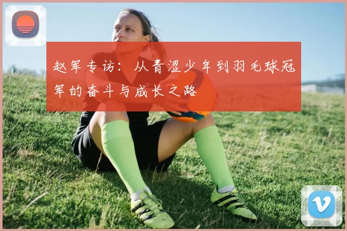 赵军专访：从青涩少年到羽毛球冠军的奋斗与成长之路