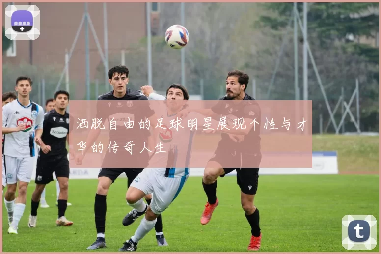 洒脱自由的足球明星展现个性与才华的传奇人生