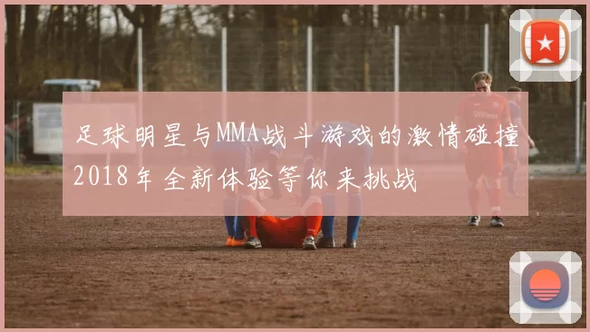 足球明星与MMA战斗游戏的激情碰撞2018年全新体验等你来挑战