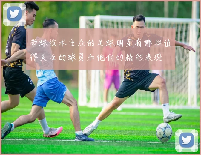 带球技术出众的足球明星有哪些值得关注的球员和他们的精彩表现