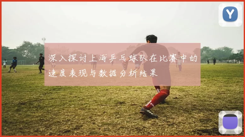 深入探讨上海乒乓球队在比赛中的速度表现与数据分析结果