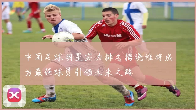 中国足球明星实力排名揭晓谁将成为最强球员引领未来之路