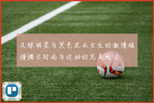 足球明星与黑色皮衣女生的激情碰撞揭示时尚与运动的完美结合