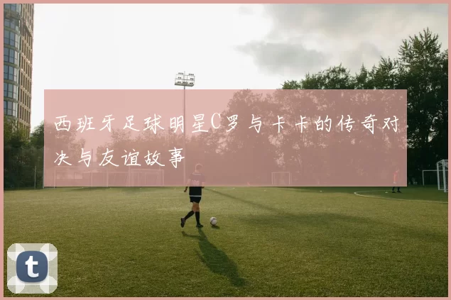 西班牙足球明星C罗与卡卡的传奇对决与友谊故事