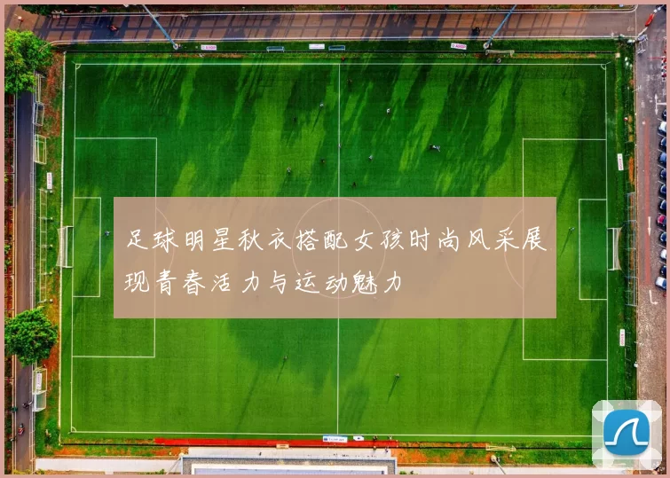 足球明星秋衣搭配女孩时尚风采展现青春活力与运动魅力