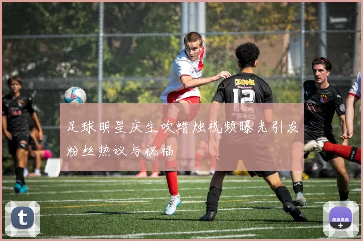 足球明星庆生吹蜡烛视频曝光引发粉丝热议与祝福