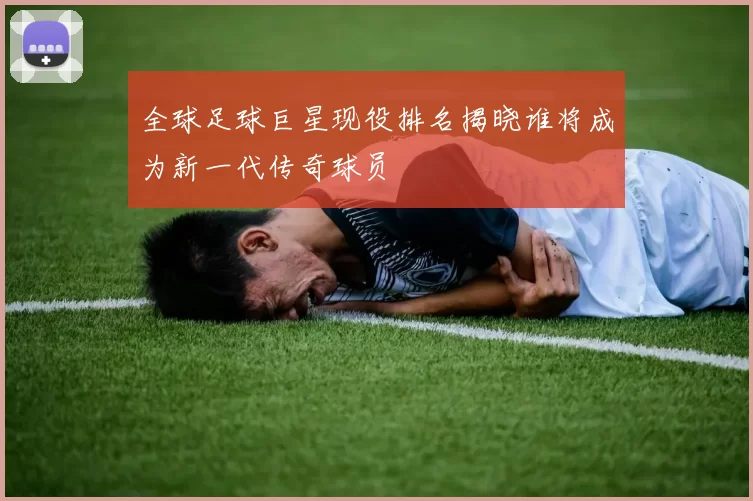 全球足球巨星现役排名揭晓谁将成为新一代传奇球员