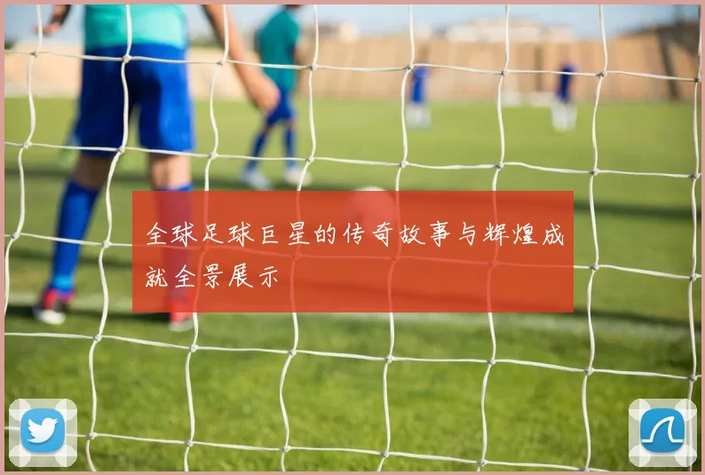 全球足球巨星的传奇故事与辉煌成就全景展示
