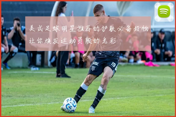 美式足球明星推荐的护肤必备好物让你焕发运动员般的光彩