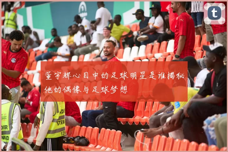 董宇辉心目中的足球明星是谁揭秘他的偶像与足球梦想